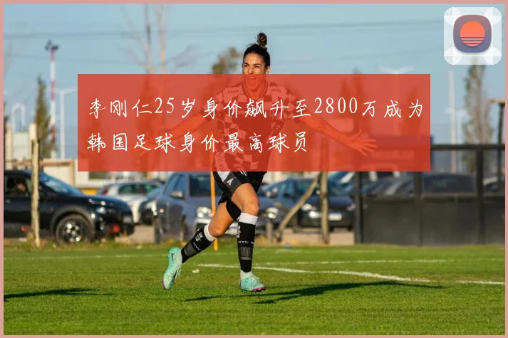 李刚仁25岁身价飙升至2800万成为韩国足球身价最高球员