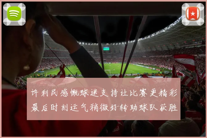 许利民感慨球迷支持让比赛更精彩最后时刻运气稍微好转助球队获胜
