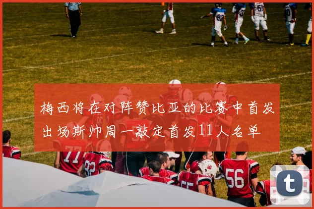 梅西将在对阵赞比亚的比赛中首发出场斯帅周一敲定首发11人名单