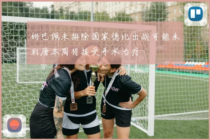 姆巴佩未排除国家德比出战可能米利唐本周将接受手术治疗