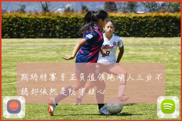 斯玛特赛季正负值领跑湖人三分不稳却依然是防守核心