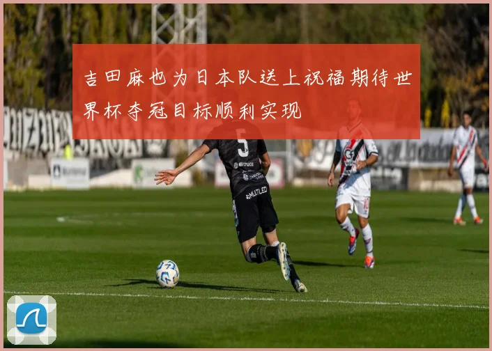 吉田麻也为日本队送上祝福期待世界杯夺冠目标顺利实现