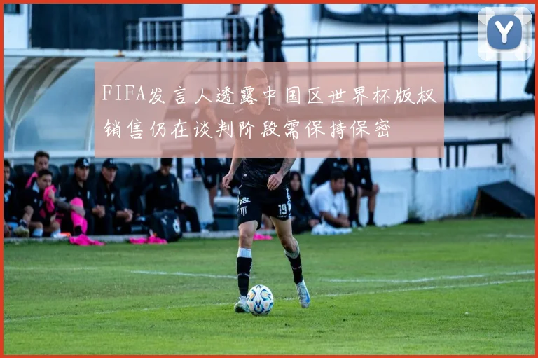 FIFA发言人透露中国区世界杯版权销售仍在谈判阶段需保持保密