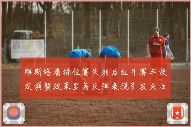 维斯塔潘排位赛失利后红牛赛车设定调整效果显著反弹表现引发关注