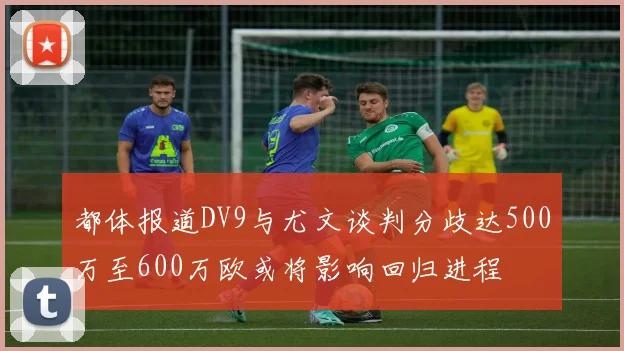都体报道DV9与尤文谈判分歧达500万至600万欧或将影响回归进程