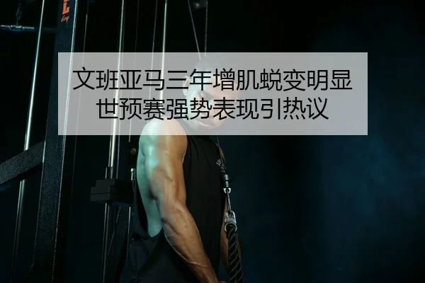 文班亚马三年增肌蜕变明显 世预赛强势表现引热议（bwty88.comapp）
