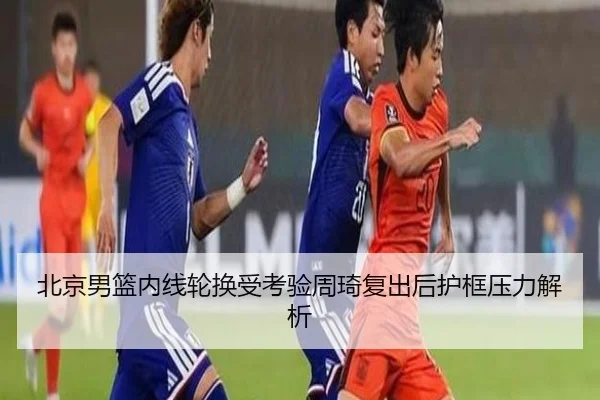 北京男篮内线轮换受考验周琦复出后护框压力解析 - bwty88.comapp