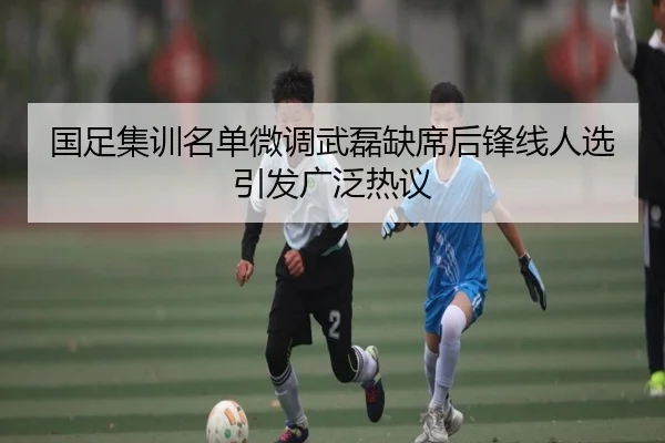 国足集训名单微调武磊缺席后锋线人选引发广泛热议（bwty88.comapp）